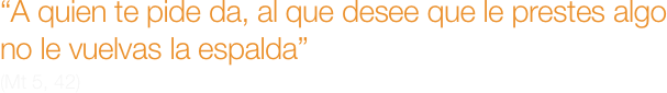 “A quien te pide da, al que desee que le prestes algo no le vuelvas la espalda”
(Mt 5, 42)