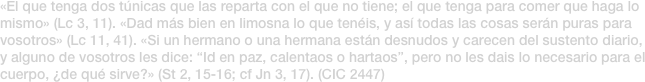«El que tenga dos túnicas que las reparta con el que no tiene; el que tenga para comer que haga lo mismo» (Lc 3, 11). «Dad más bien en limosna lo que tenéis, y así todas las cosas serán puras para vosotros» (Lc 11, 41). «Si un hermano o una hermana están desnudos y carecen del sustento diario, y alguno de vosotros les dice: “Id en paz, calentaos o hartaos”, pero no les dais lo necesario para el cuerpo, ¿de qué sirve?» (St 2, 15-16; cf Jn 3, 17). (CIC 2447)