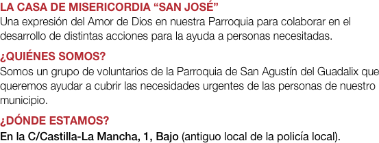 LA CASA DE MISERICORDIA “SAN JOSÉ”
Una expresión del Amor de Dios en nuestra Parroquia para colaborar en el desarrollo de distintas acciones para la ayuda a personas necesitadas.
¿QUIÉNES SOMOS?
Somos un grupo de voluntarios de la Parroquia de San Agustín del Guadalix que queremos ayudar a cubrir las necesidades urgentes de las personas de nuestro municipio.
¿Dónde estamos?
En la C/Castilla-La Mancha, 1, Bajo (antiguo local de la policía local).